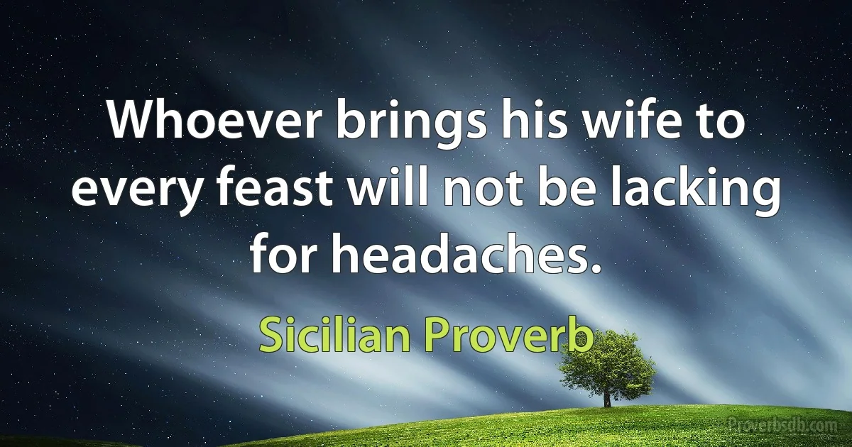 Whoever brings his wife to every feast will not be lacking for headaches. (Sicilian Proverb)