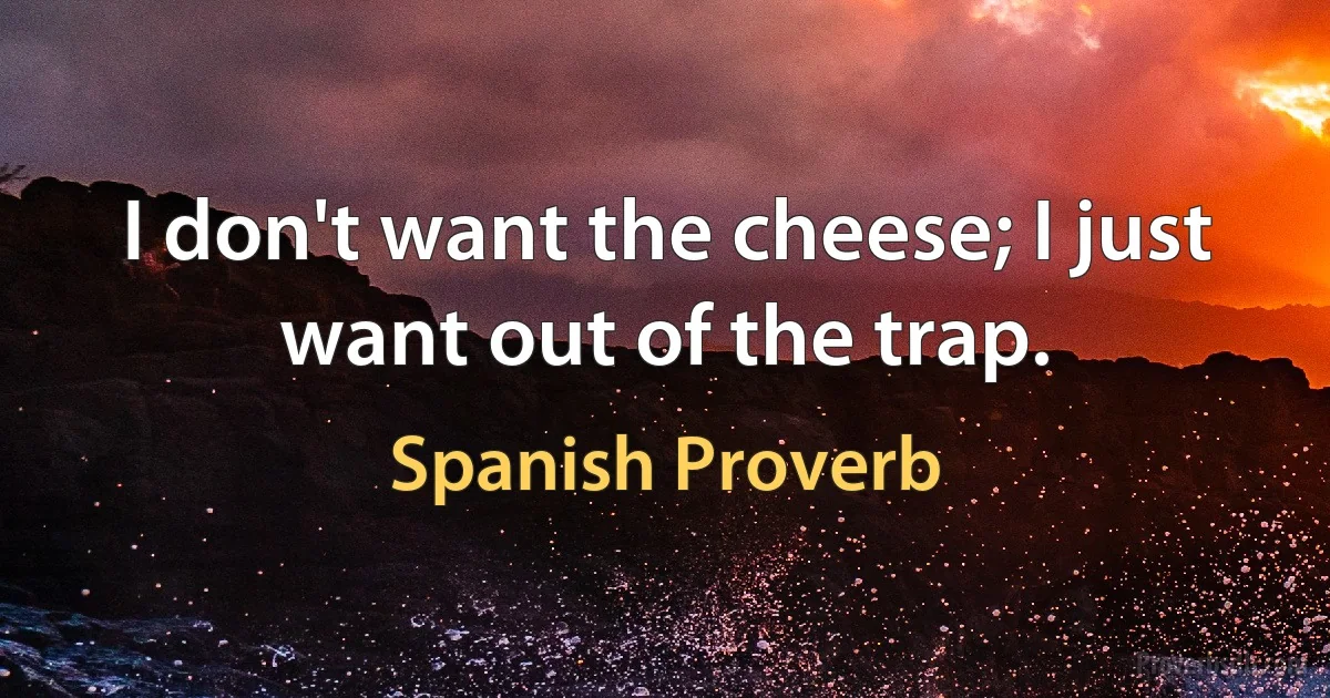 I don't want the cheese; I just want out of the trap. (Spanish Proverb)