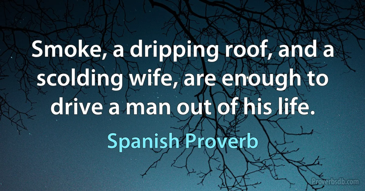 Smoke, a dripping roof, and a scolding wife, are enough to drive a man out of his life. (Spanish Proverb)