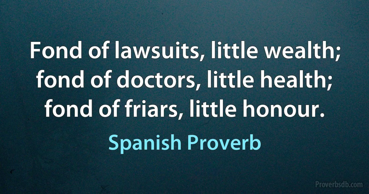 Fond of lawsuits, little wealth; fond of doctors, little health; fond of friars, little honour. (Spanish Proverb)