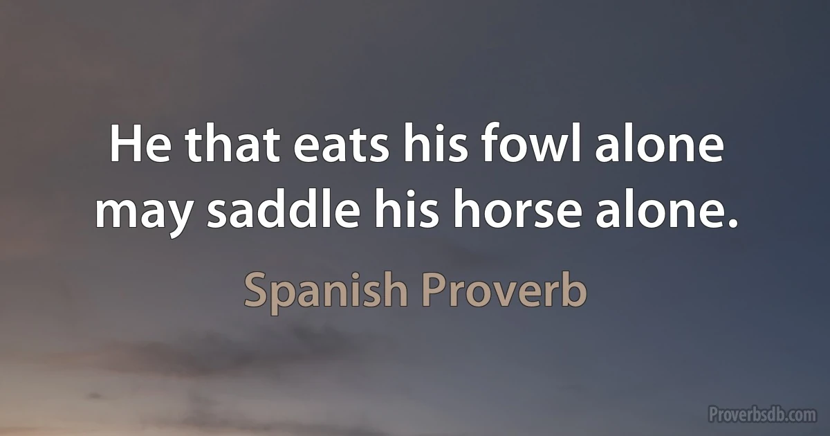 He that eats his fowl alone may saddle his horse alone. (Spanish Proverb)