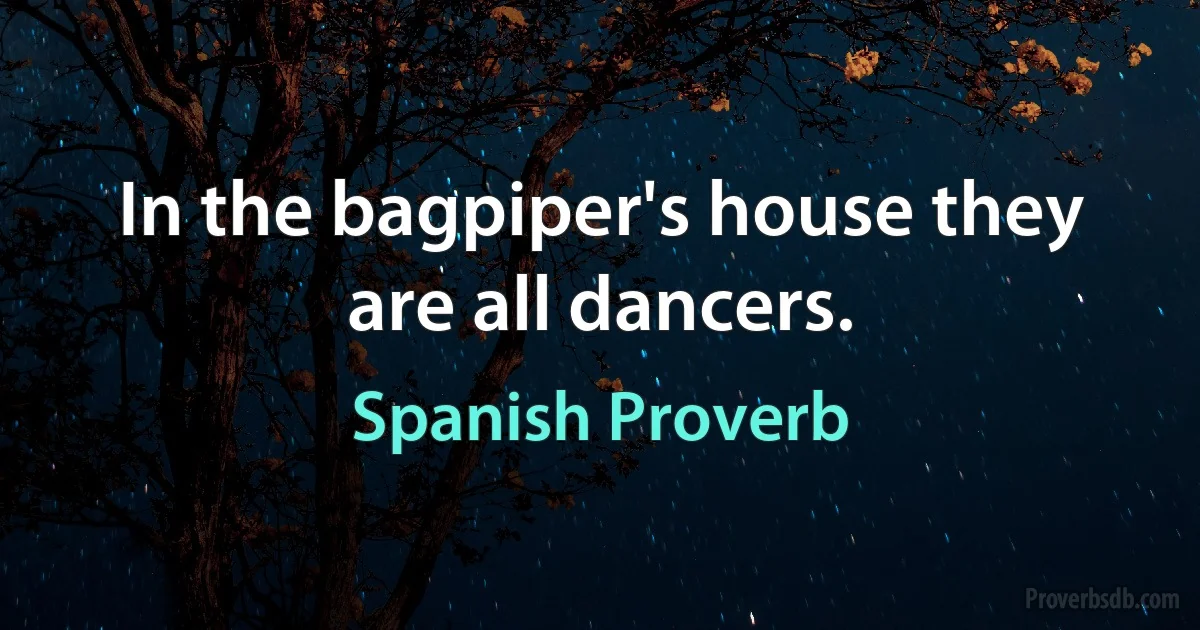 In the bagpiper's house they are all dancers. (Spanish Proverb)