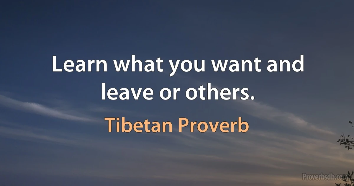 Learn what you want and leave or others. (Tibetan Proverb)