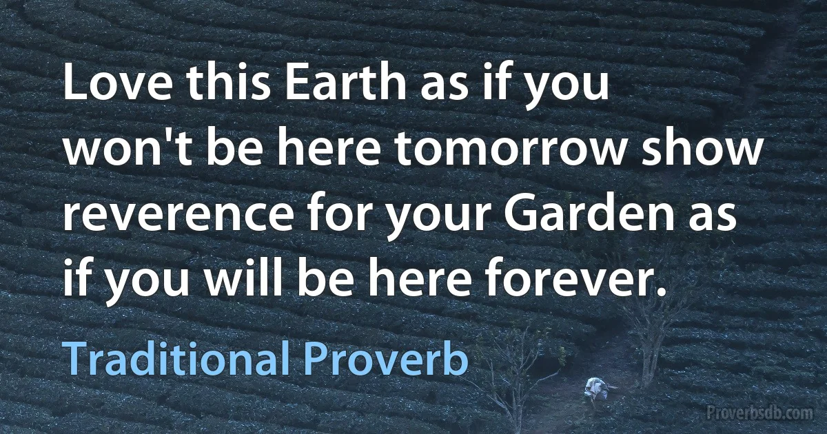 Love this Earth as if you won't be here tomorrow show reverence for your Garden as if you will be here forever. (Traditional Proverb)