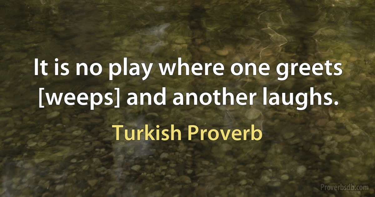 It is no play where one greets [weeps] and another laughs. (Turkish Proverb)