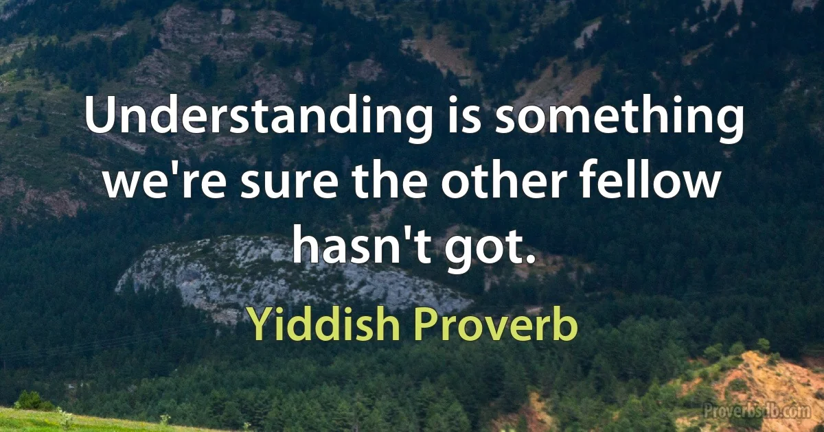 Understanding is something we're sure the other fellow hasn't got. (Yiddish Proverb)