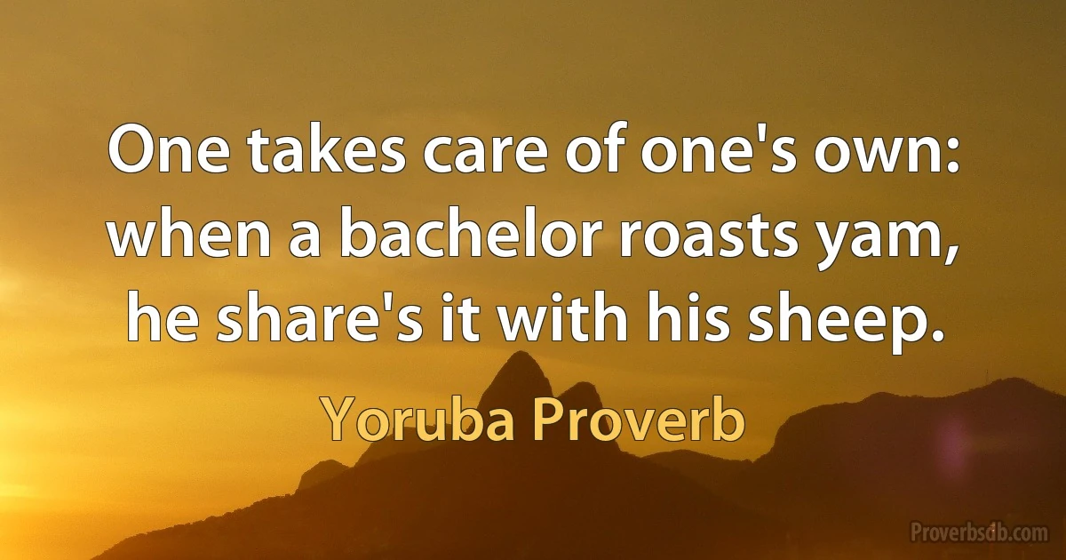 One takes care of one's own: when a bachelor roasts yam, he share's it with his sheep. (Yoruba Proverb)