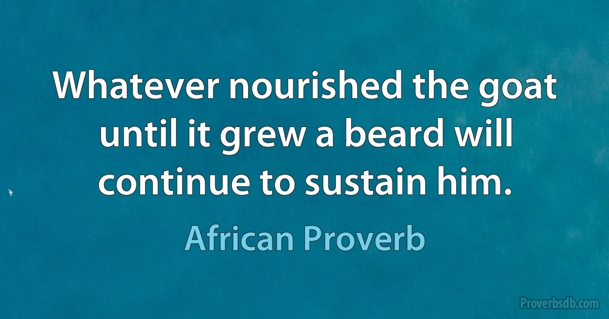 Whatever nourished the goat until it grew a beard will continue to sustain him. (African Proverb)