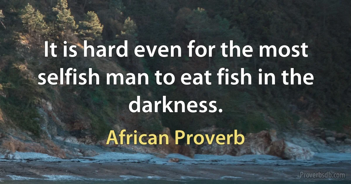 It is hard even for the most selfish man to eat fish in the darkness. (African Proverb)