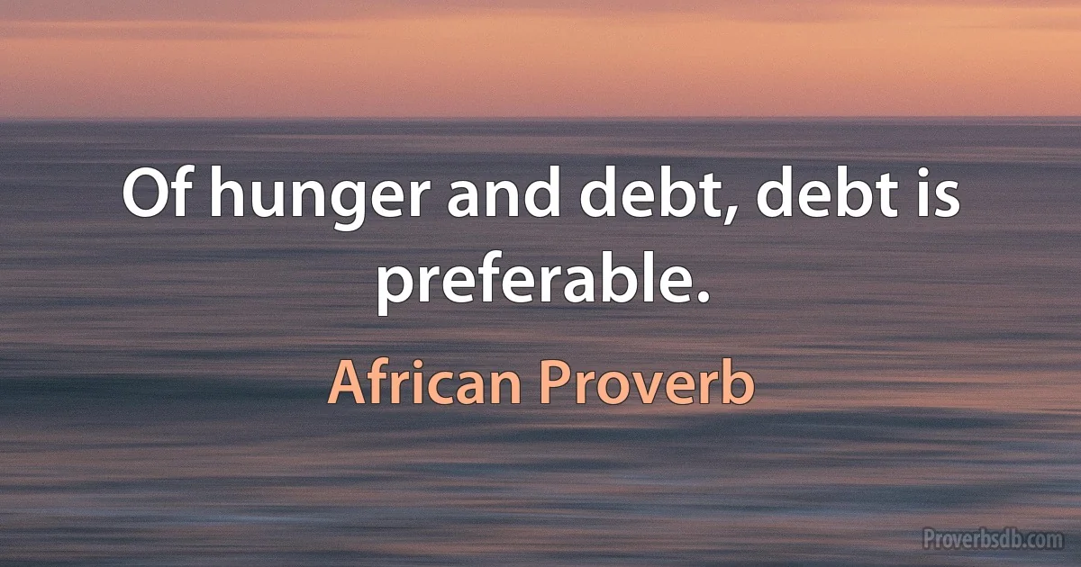 Of hunger and debt, debt is preferable. (African Proverb)