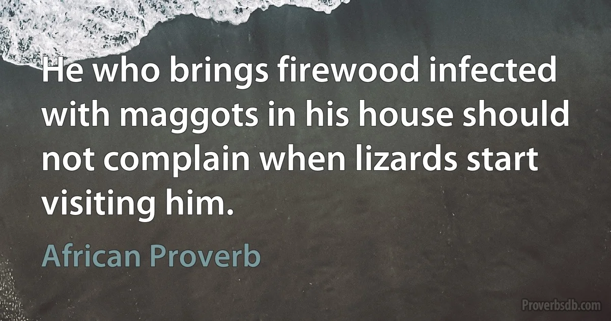 He who brings firewood infected with maggots in his house should not complain when lizards start visiting him. (African Proverb)