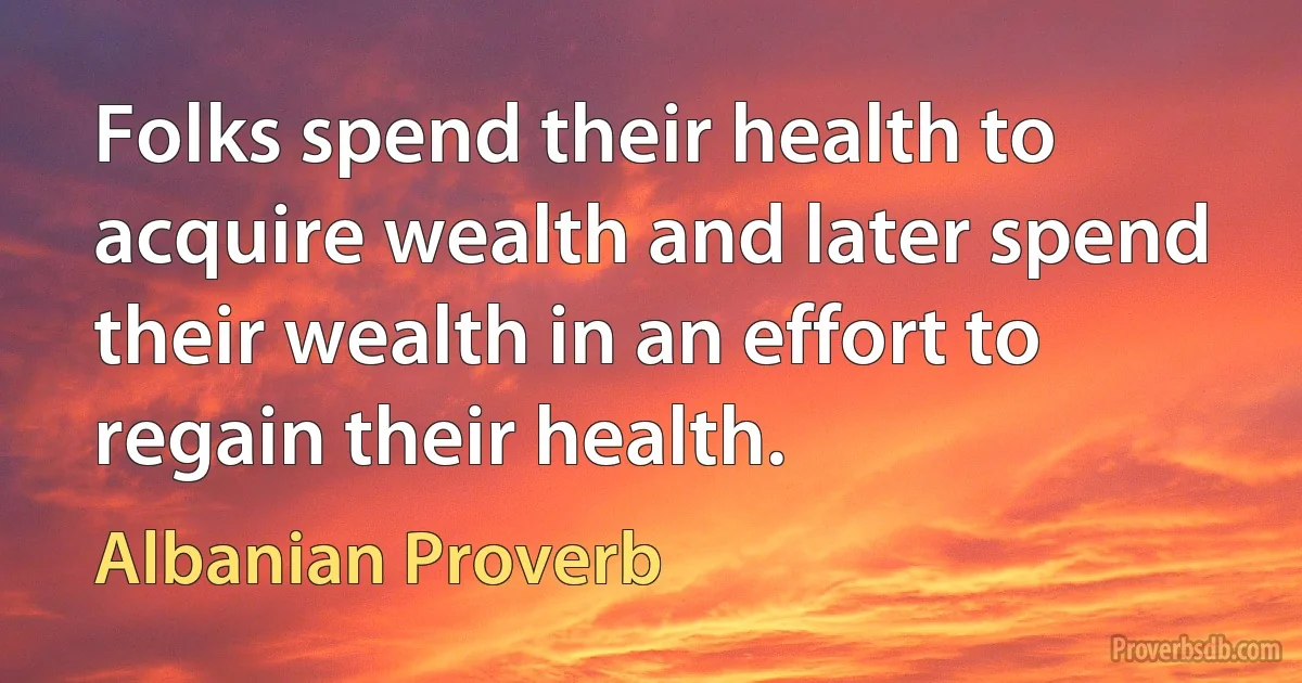 Folks spend their health to acquire wealth and later spend their wealth in an effort to regain their health. (Albanian Proverb)