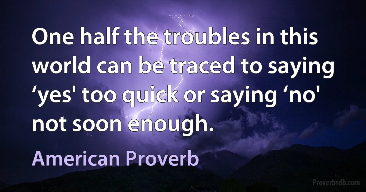 One half the troubles in this world can be traced to saying ‘yes' too quick or saying ‘no' not soon enough. (American Proverb)