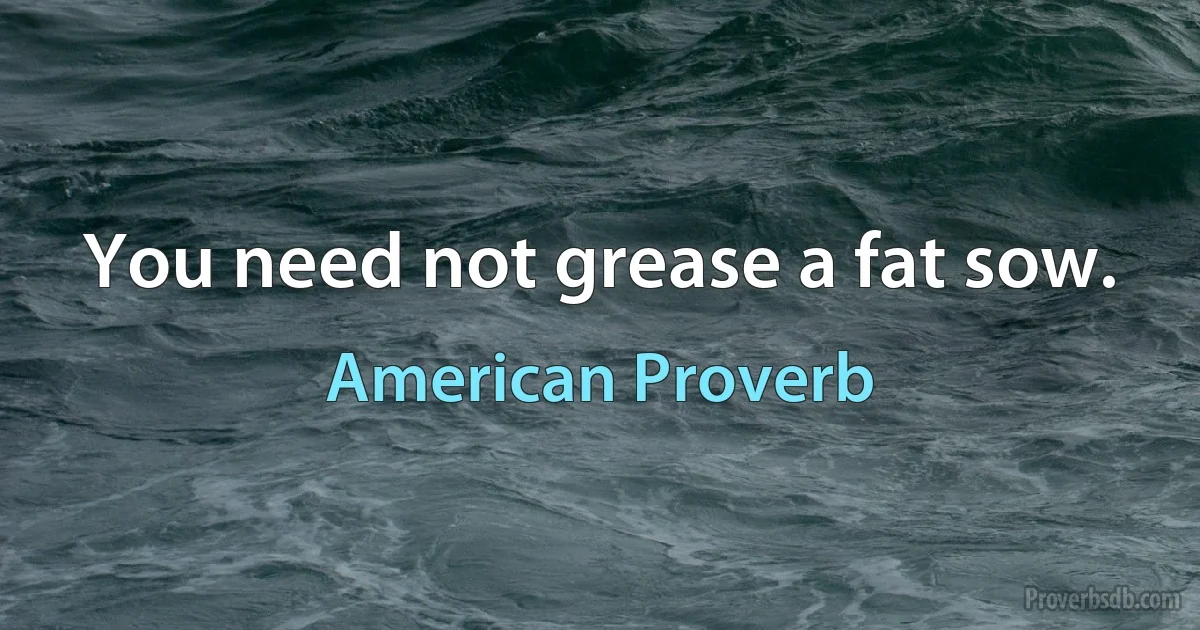 You need not grease a fat sow. (American Proverb)