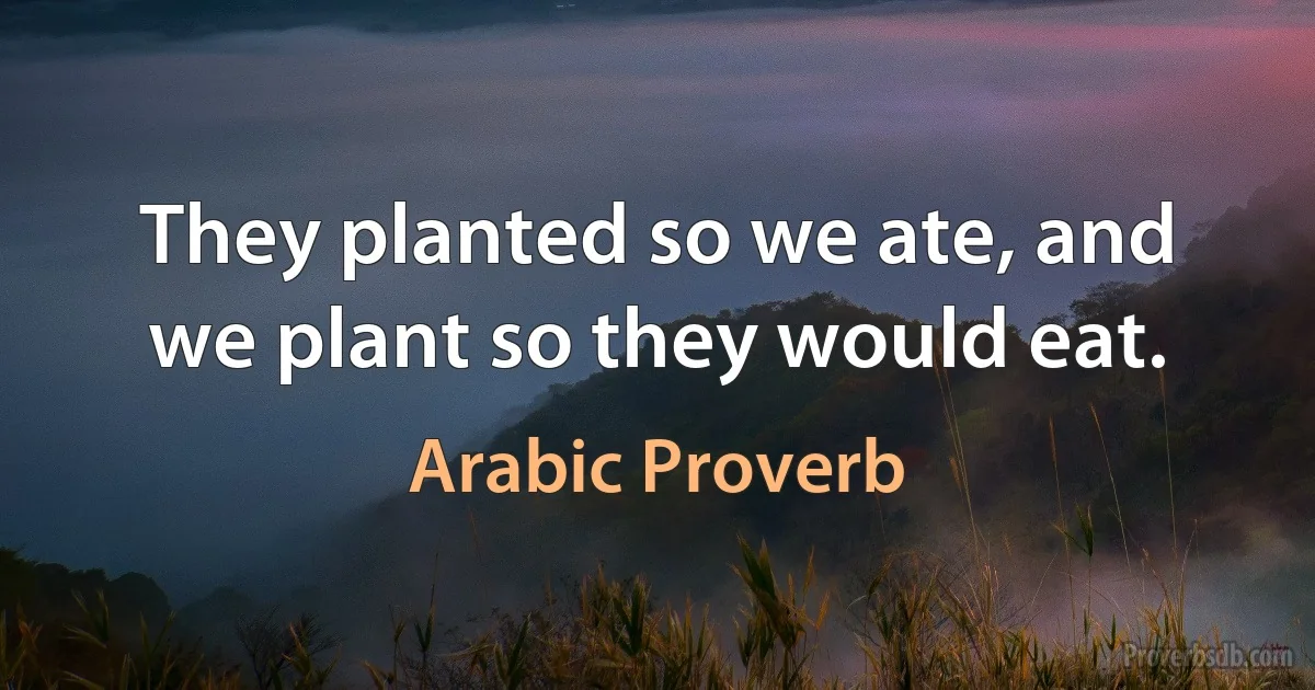 They planted so we ate, and we plant so they would eat. (Arabic Proverb)