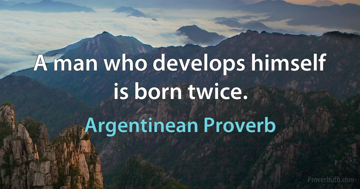 A man who develops himself is born twice. (Argentinean Proverb)