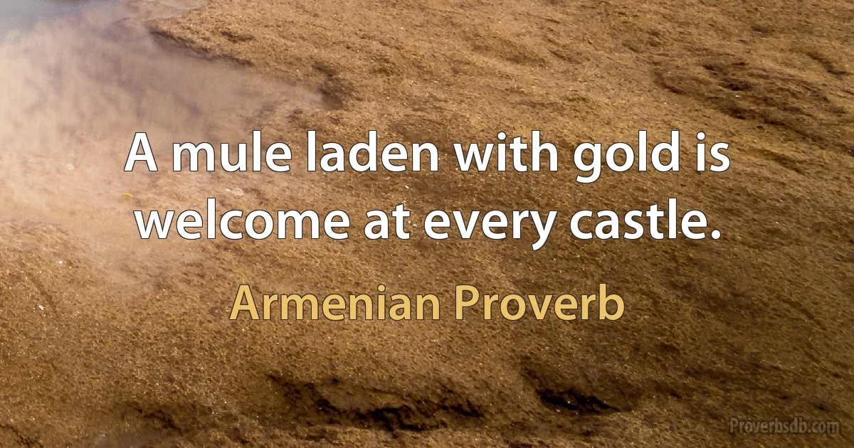 A mule laden with gold is welcome at every castle. (Armenian Proverb)