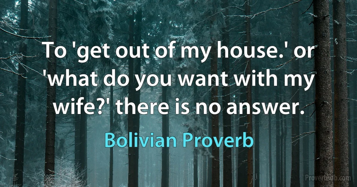 To 'get out of my house.' or 'what do you want with my wife?' there is no answer. (Bolivian Proverb)