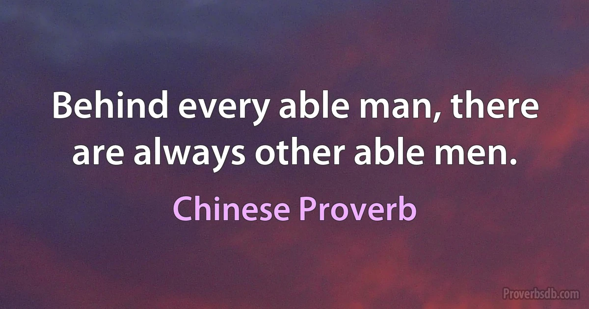 Behind every able man, there are always other able men. (Chinese Proverb)