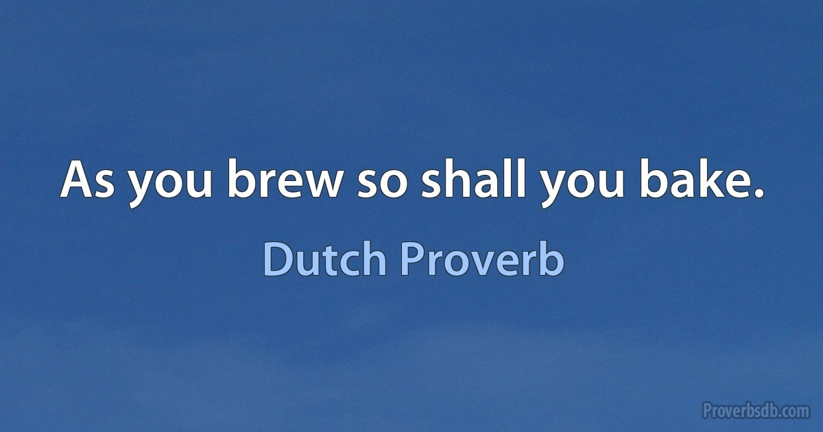 As you brew so shall you bake. (Dutch Proverb)