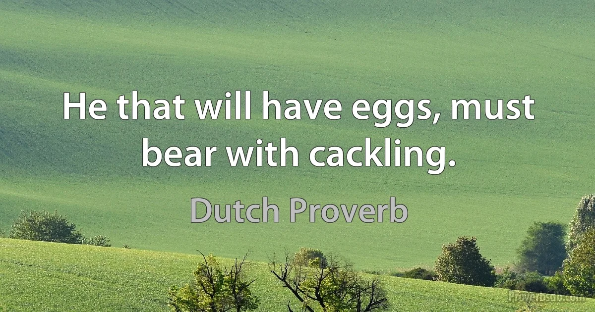 He that will have eggs, must bear with cackling. (Dutch Proverb)