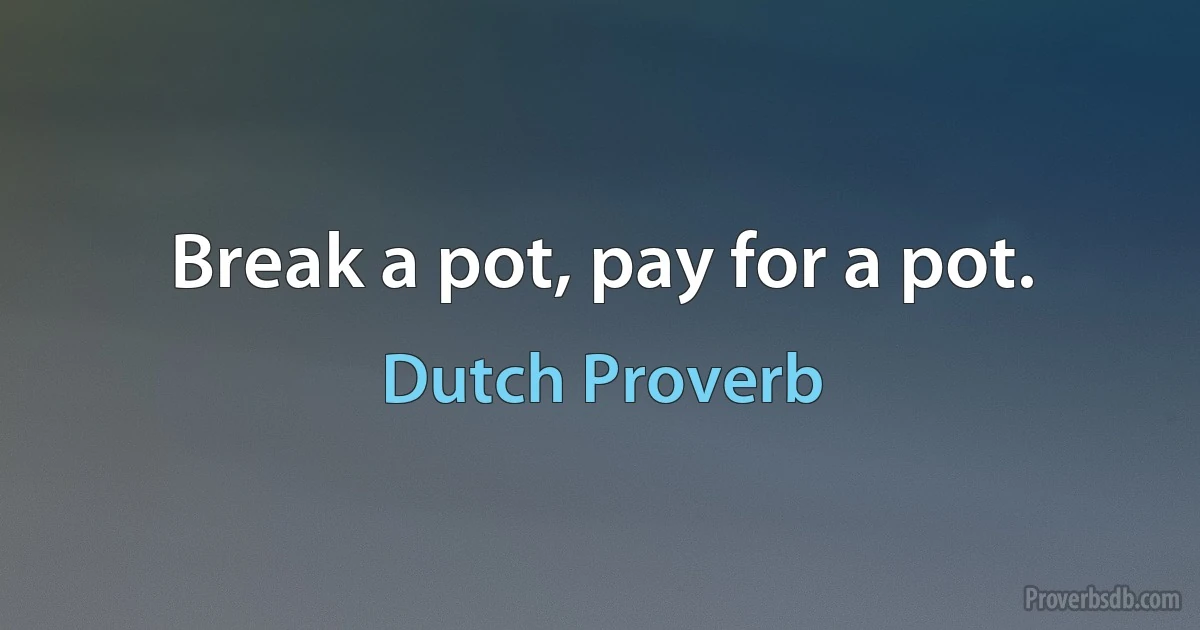 Break a pot, pay for a pot. (Dutch Proverb)