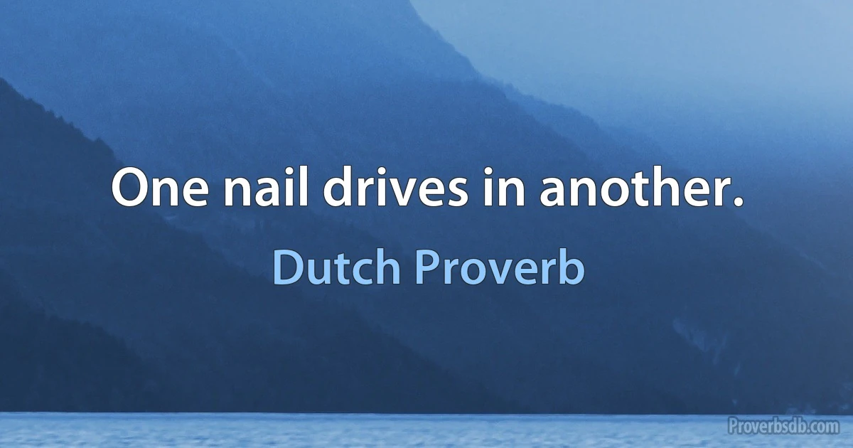 One nail drives in another. (Dutch Proverb)