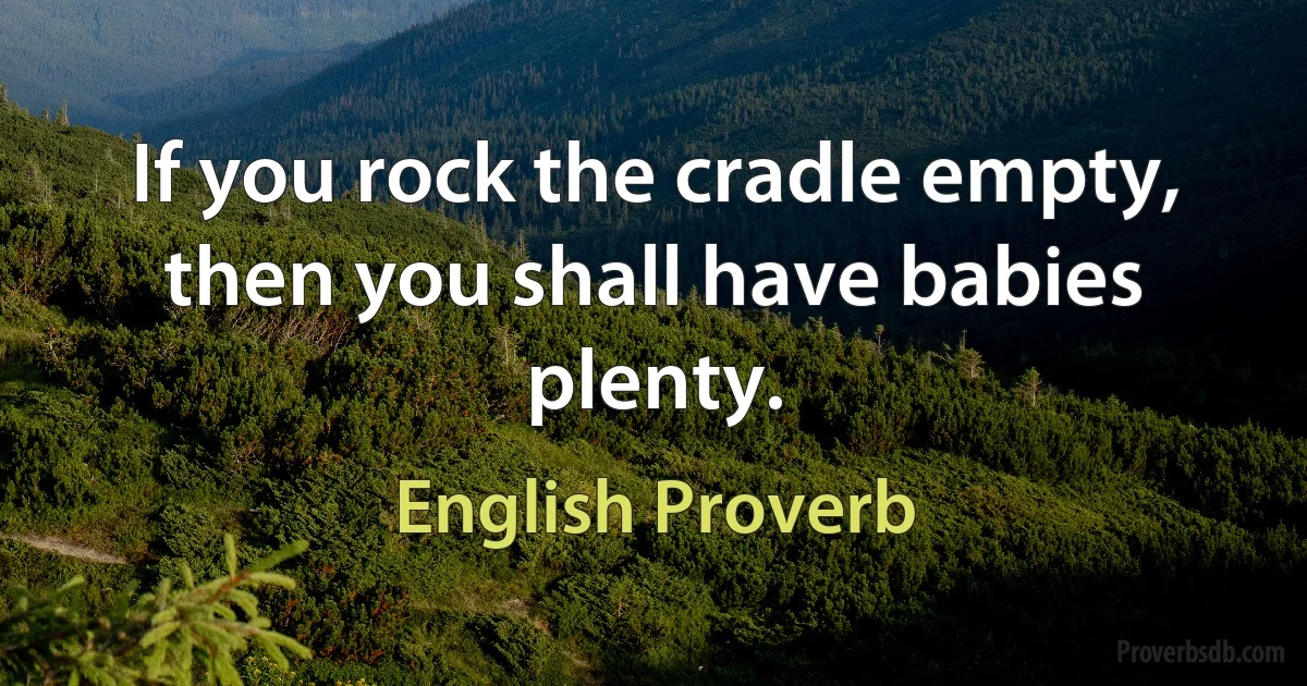 If you rock the cradle empty, then you shall have babies plenty. (English Proverb)