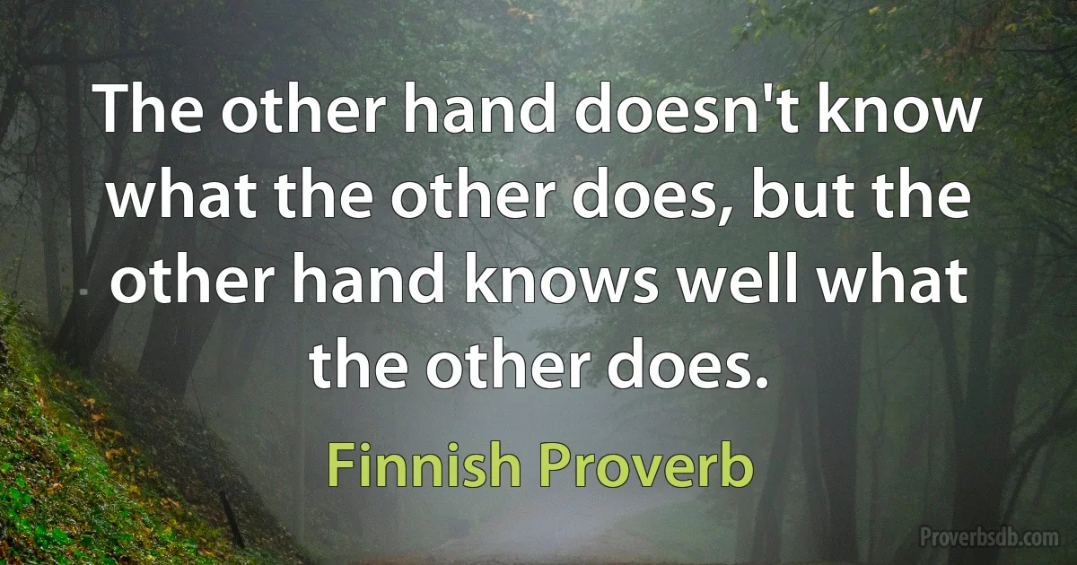 The other hand doesn't know what the other does, but the other hand knows well what the other does. (Finnish Proverb)