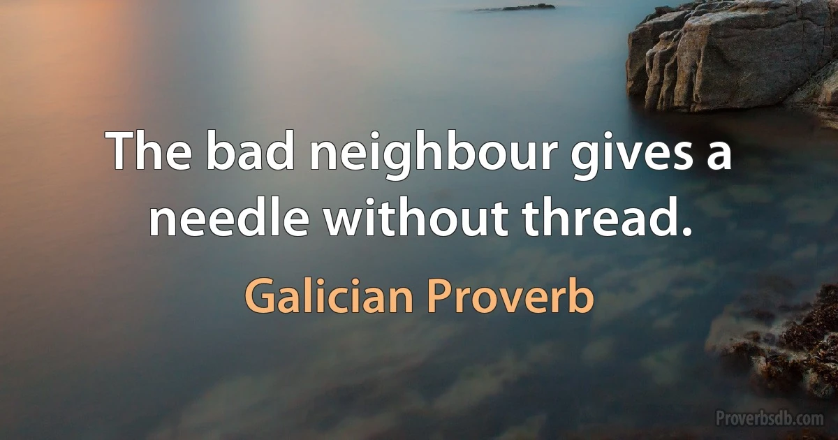 The bad neighbour gives a needle without thread. (Galician Proverb)