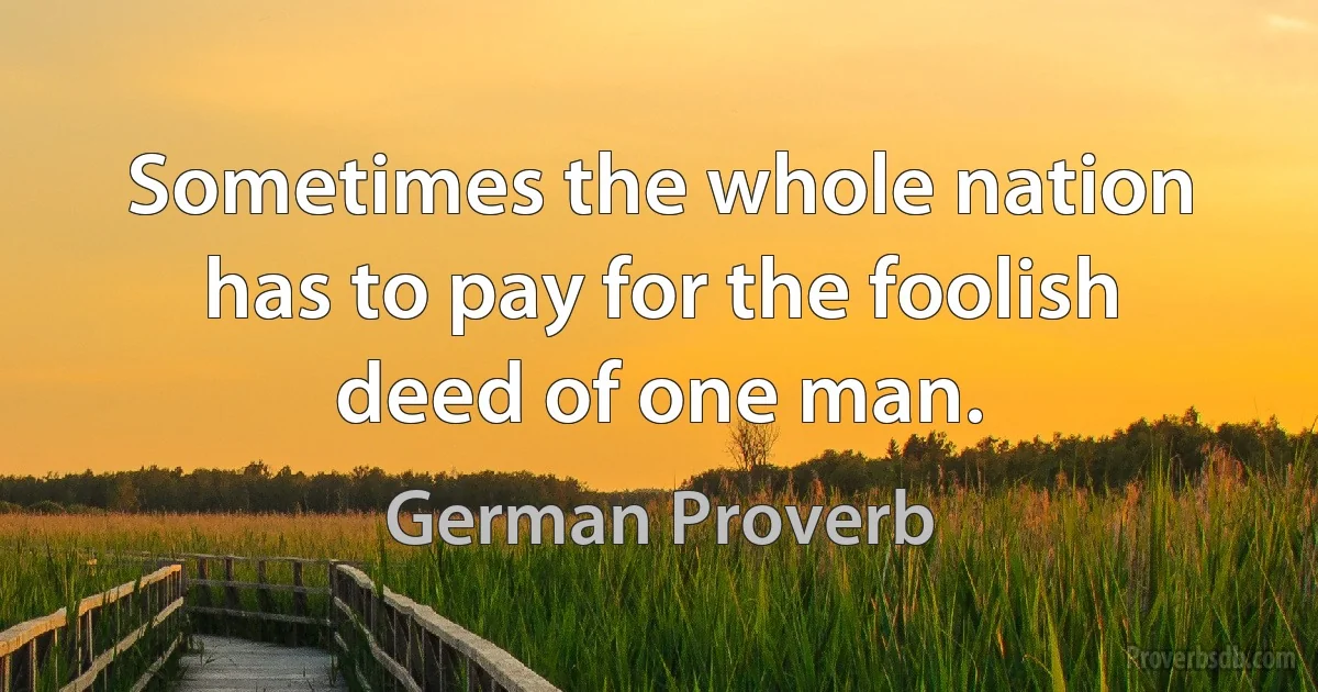 Sometimes the whole nation has to pay for the foolish deed of one man. (German Proverb)