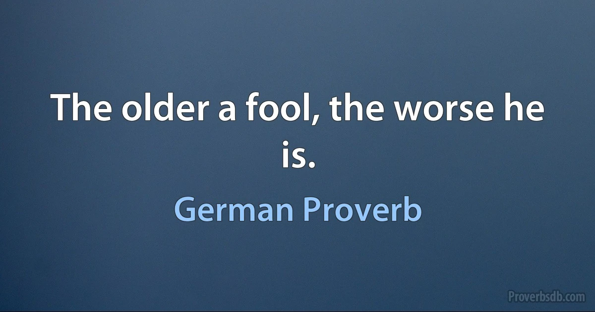 The older a fool, the worse he is. (German Proverb)