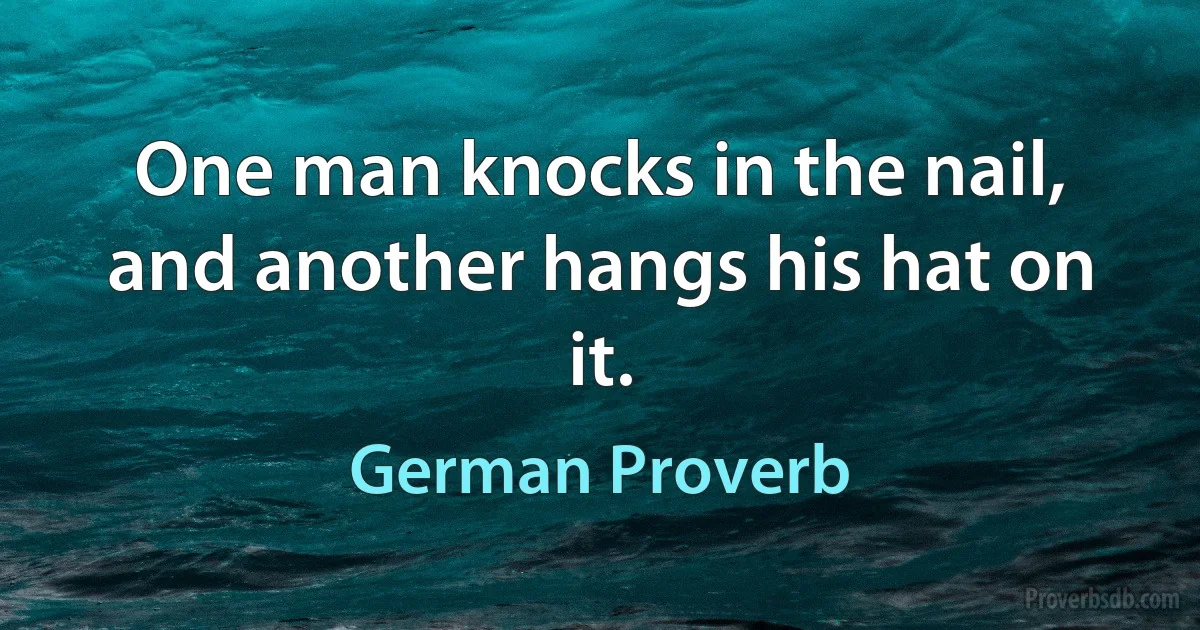 One man knocks in the nail, and another hangs his hat on it. (German Proverb)