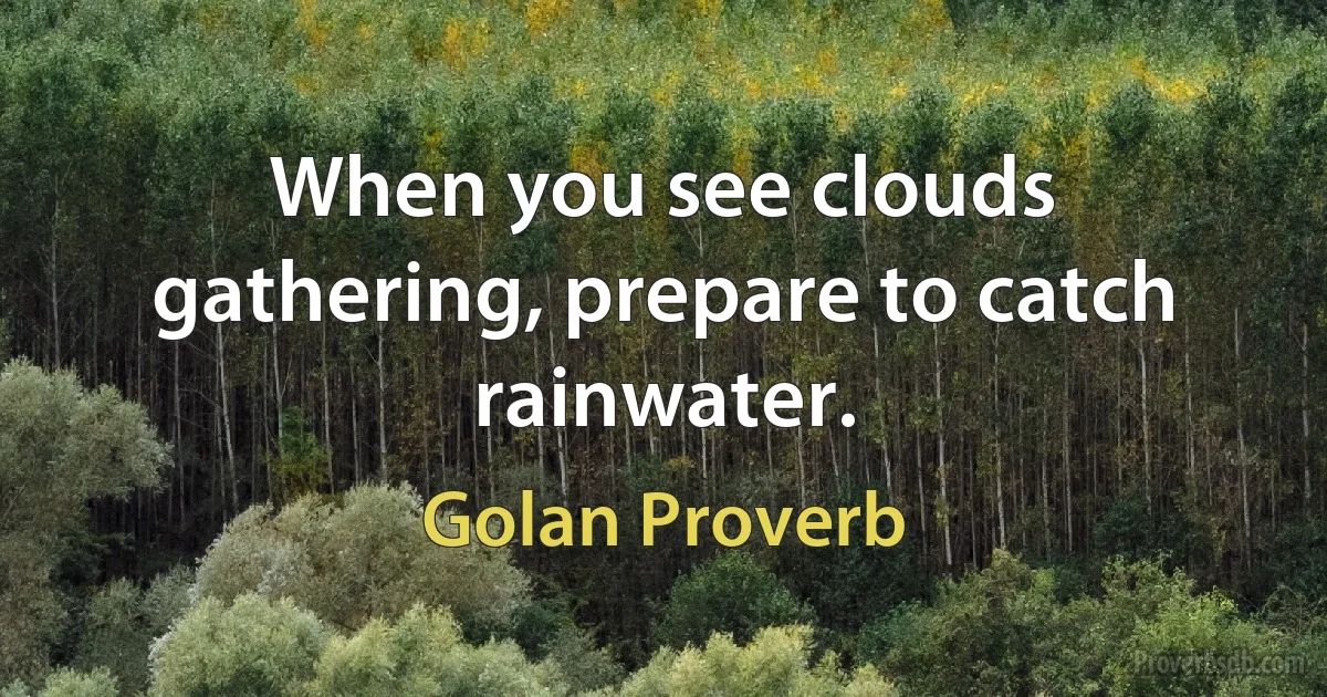 When you see clouds gathering, prepare to catch rainwater. (Golan Proverb)