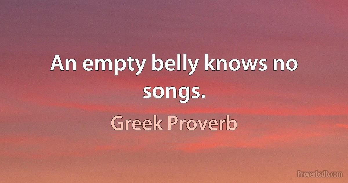 An empty belly knows no songs. (Greek Proverb)