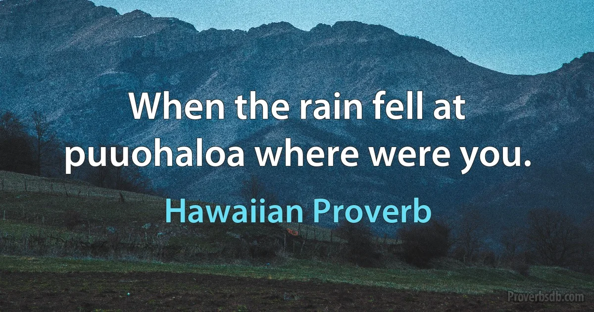 When the rain fell at puuohaloa where were you. (Hawaiian Proverb)