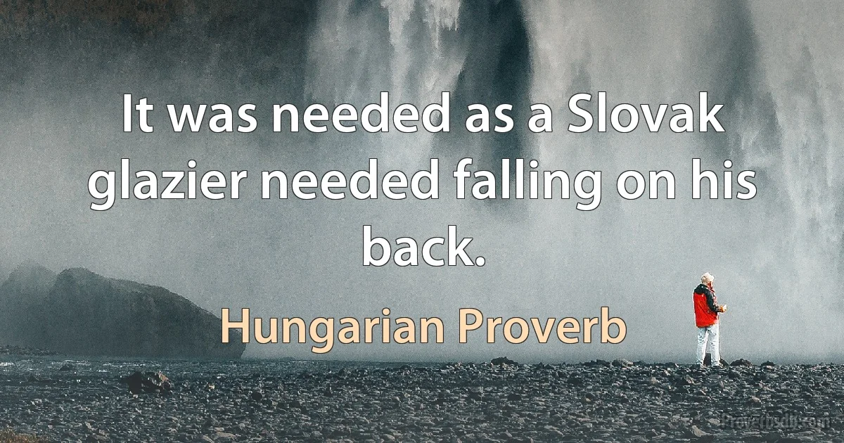 It was needed as a Slovak glazier needed falling on his back. (Hungarian Proverb)