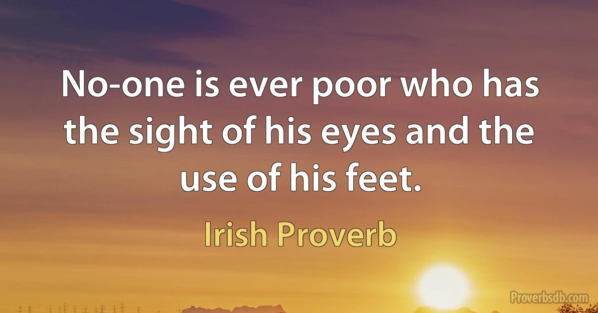 No-one is ever poor who has the sight of his eyes and the use of his feet. (Irish Proverb)