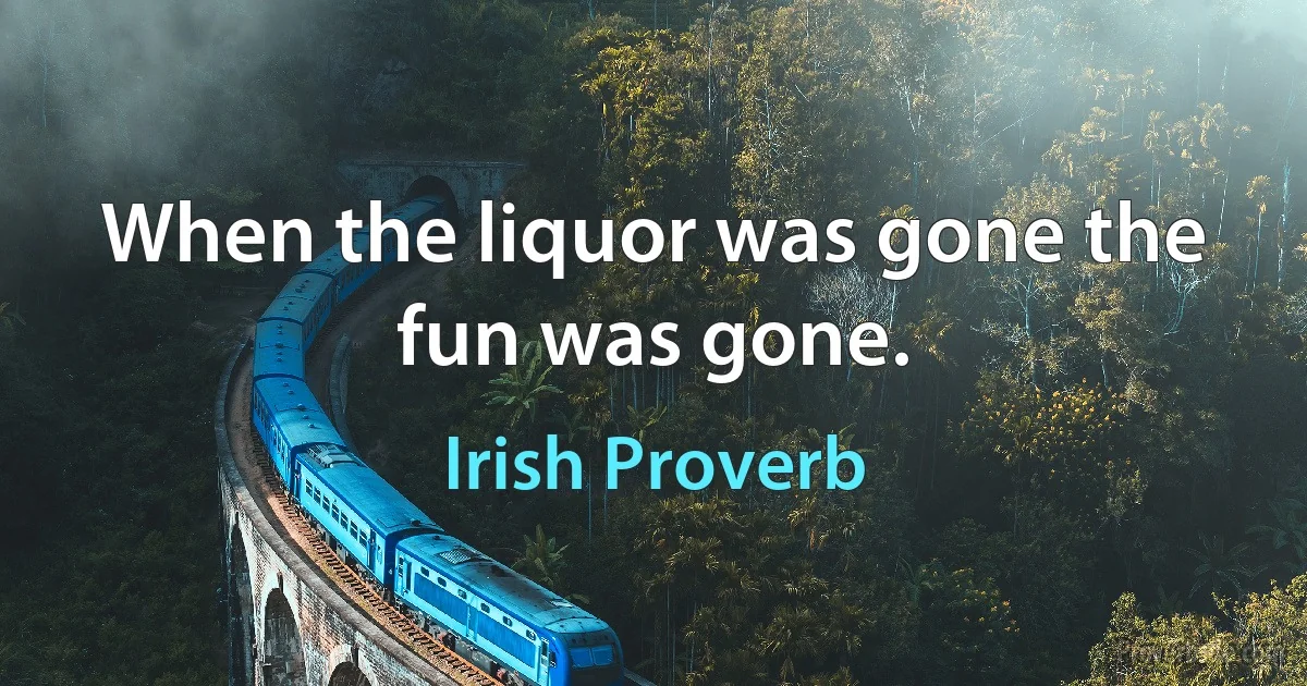 When the liquor was gone the fun was gone. (Irish Proverb)