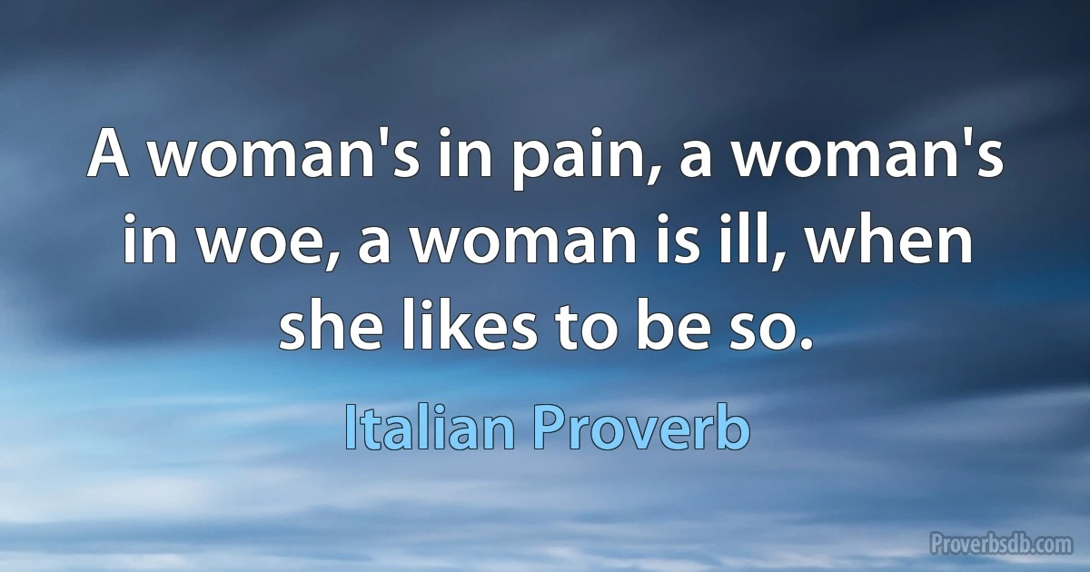 A woman's in pain, a woman's in woe, a woman is ill, when she likes to be so. (Italian Proverb)