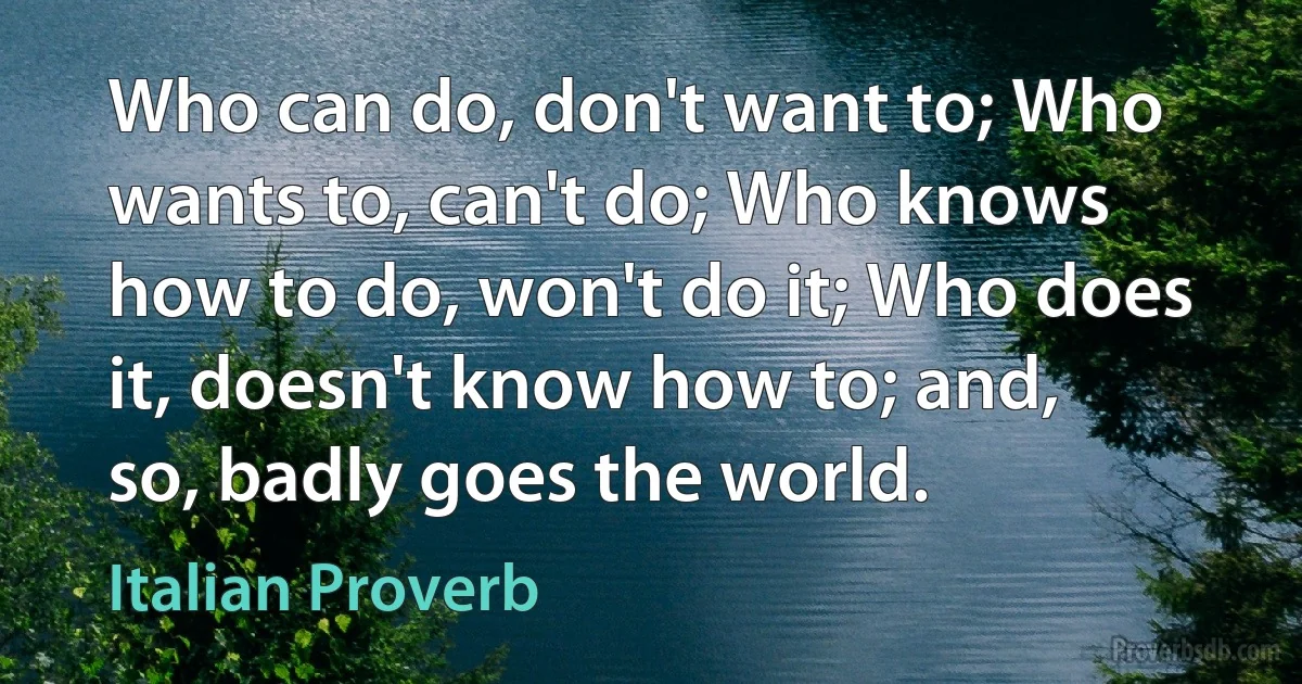 Who can do, don't want to; Who wants to, can't do; Who knows how to do, won't do it; Who does it, doesn't know how to; and, so, badly goes the world. (Italian Proverb)