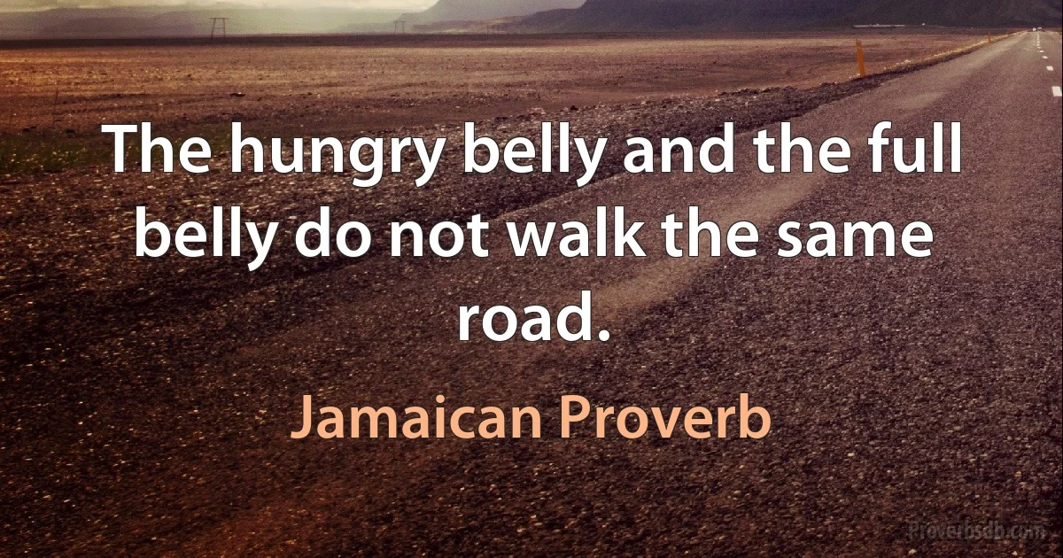 The hungry belly and the full belly do not walk the same road. (Jamaican Proverb)