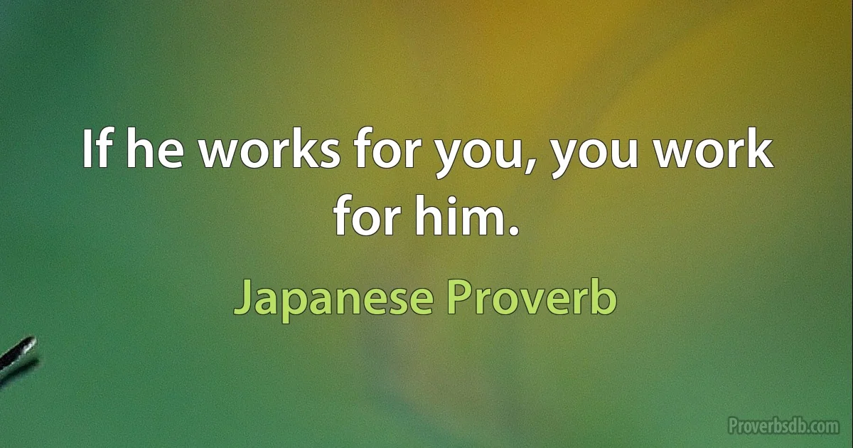 If he works for you, you work for him. (Japanese Proverb)