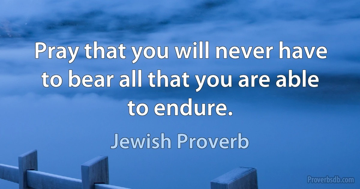 Pray that you will never have to bear all that you are able to endure. (Jewish Proverb)