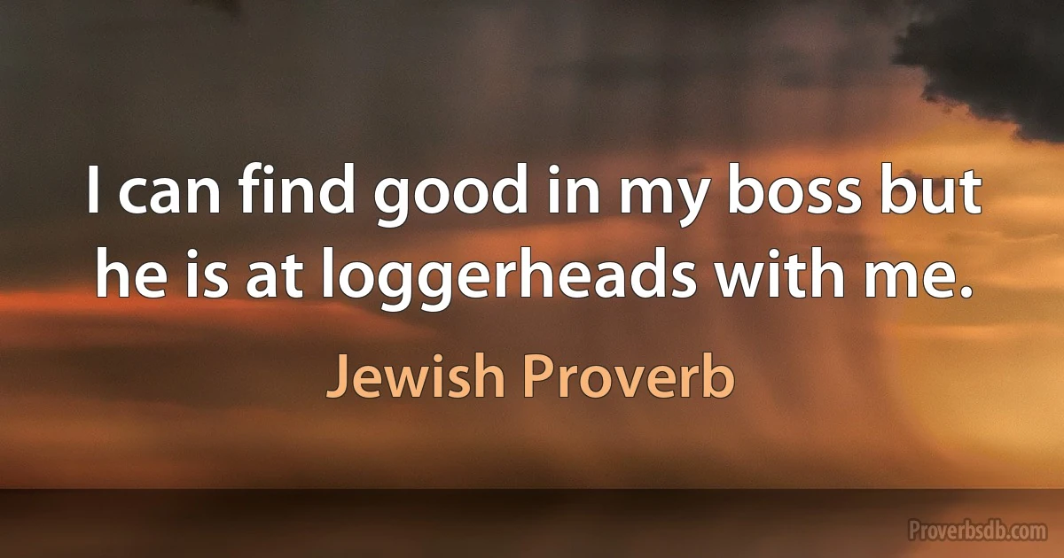 I can find good in my boss but he is at loggerheads with me. (Jewish Proverb)