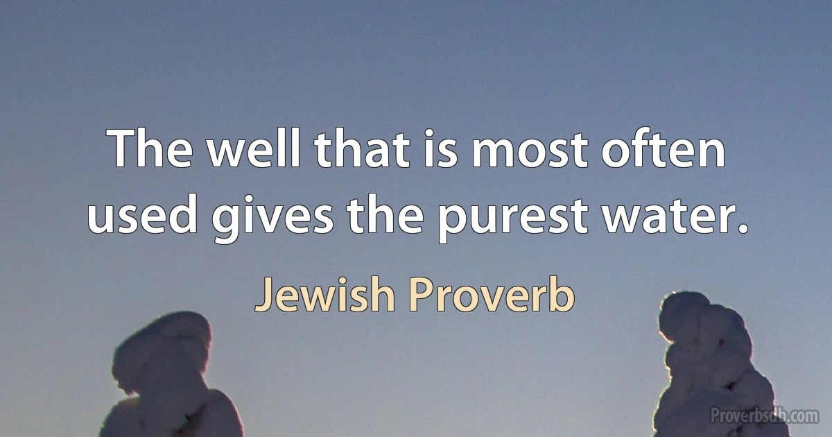 The well that is most often used gives the purest water. (Jewish Proverb)