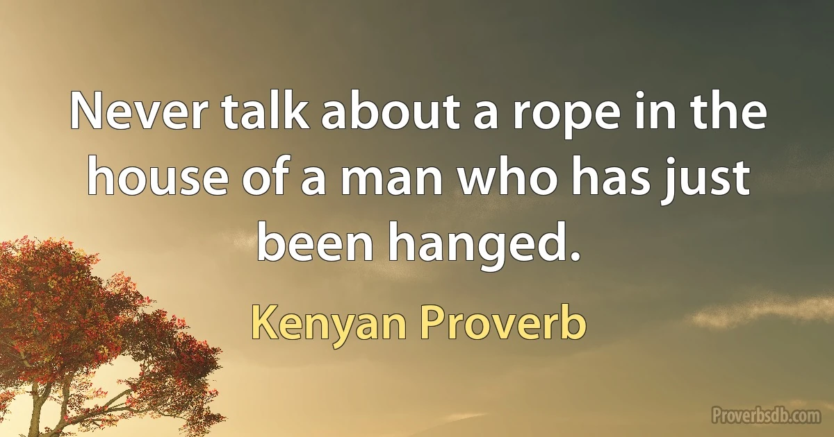 Never talk about a rope in the house of a man who has just been hanged. (Kenyan Proverb)