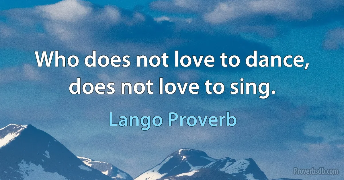 Who does not love to dance, does not love to sing. (Lango Proverb)