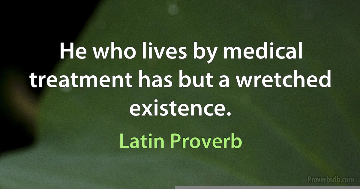 He who lives by medical treatment has but a wretched existence. (Latin Proverb)