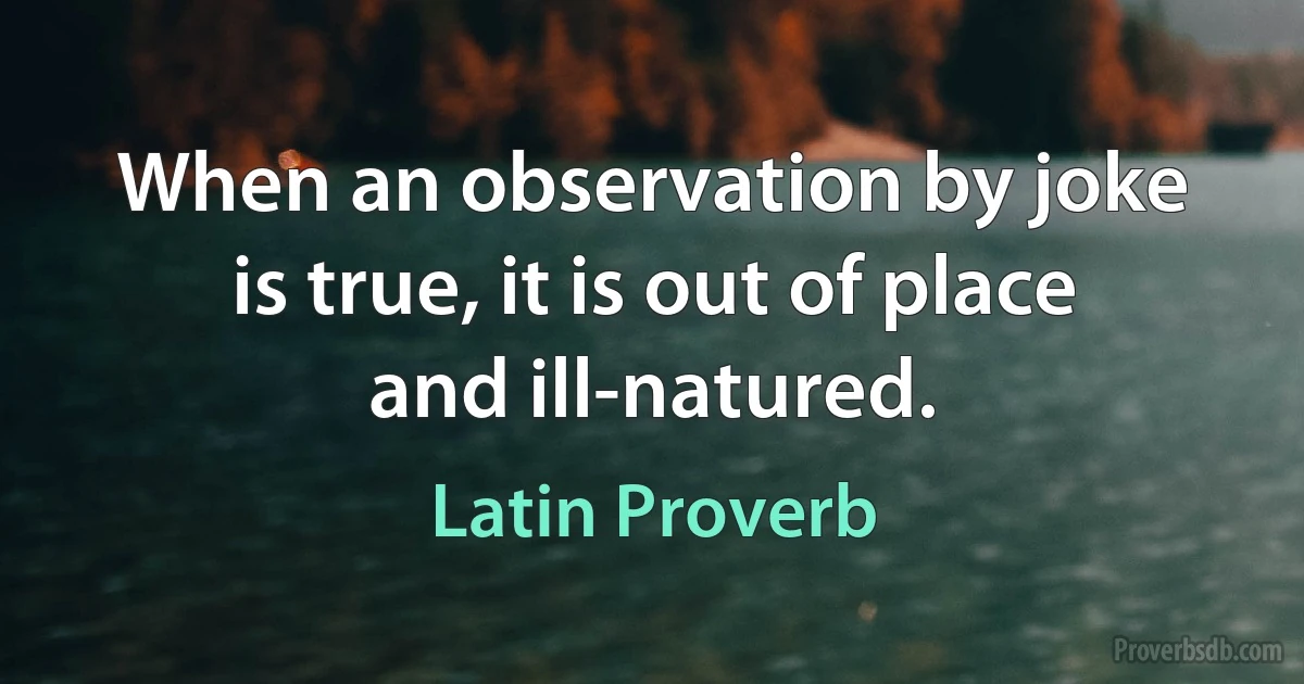 When an observation by joke is true, it is out of place and ill-natured. (Latin Proverb)